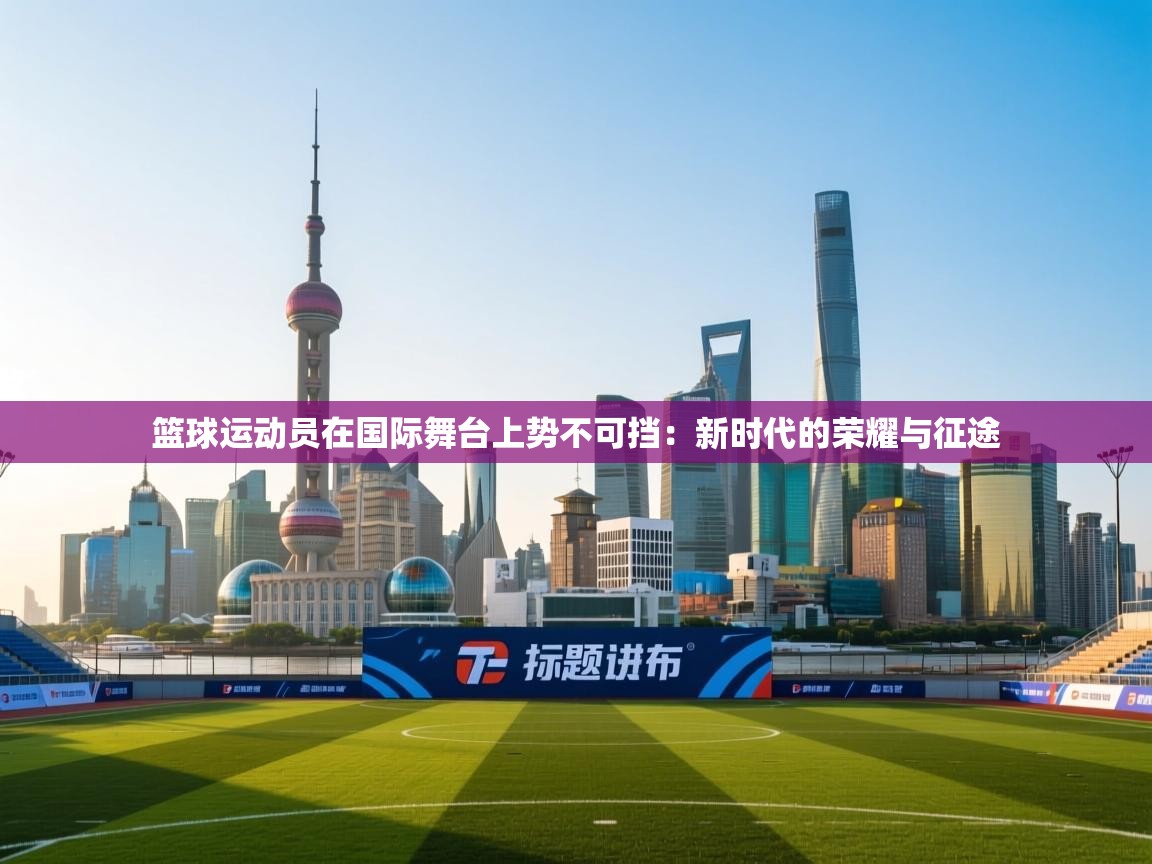 篮球运动员在国际舞台上势不可挡:新时代的荣耀与征途 第1张