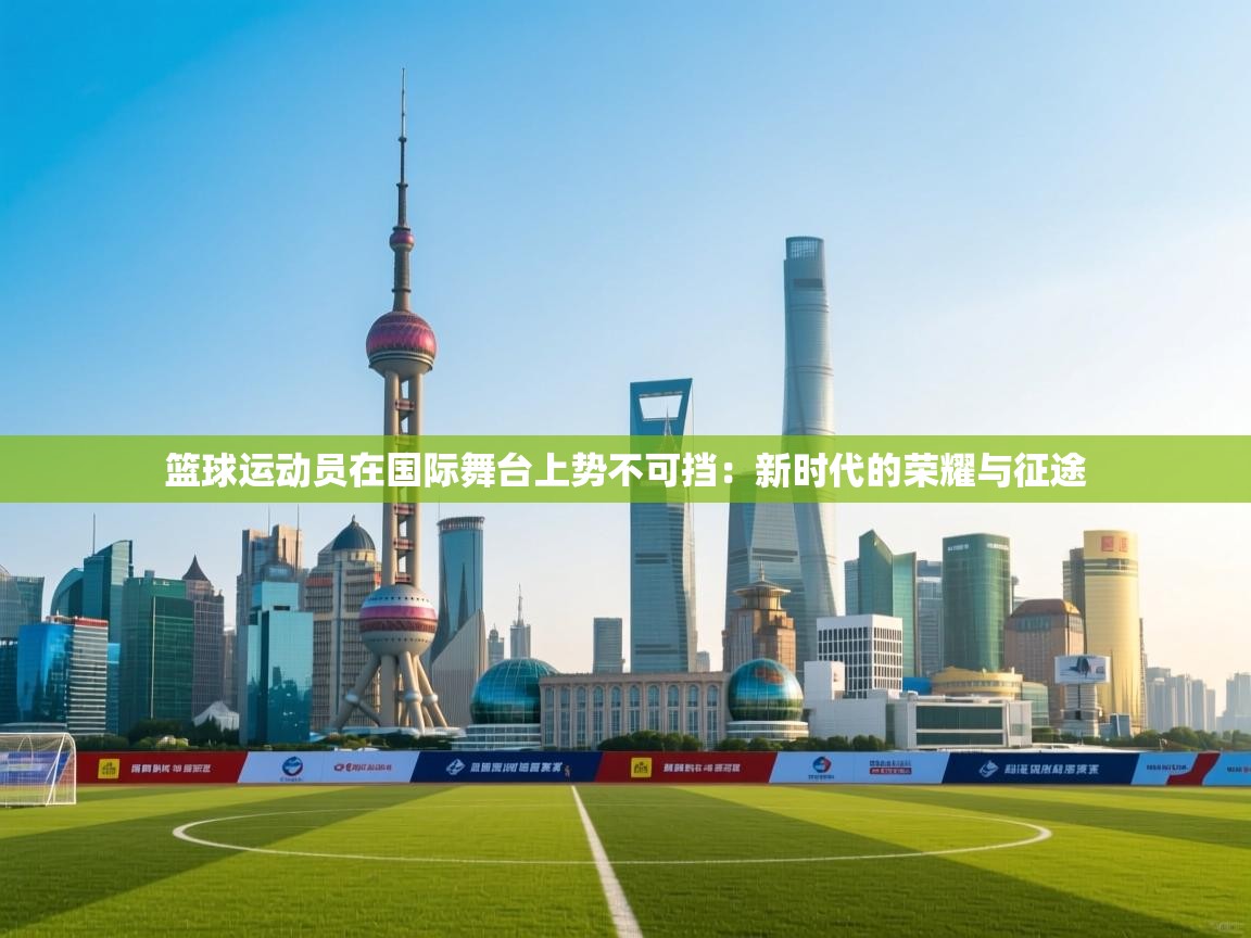 篮球运动员在国际舞台上势不可挡:新时代的荣耀与征途 第2张