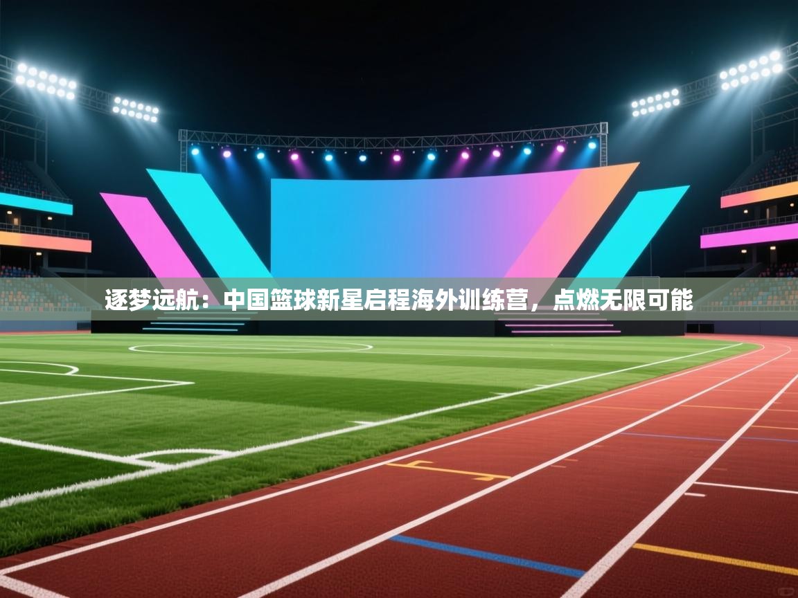 逐梦远航:中国篮球新星启程海外训练营,点燃无限可能 第1张