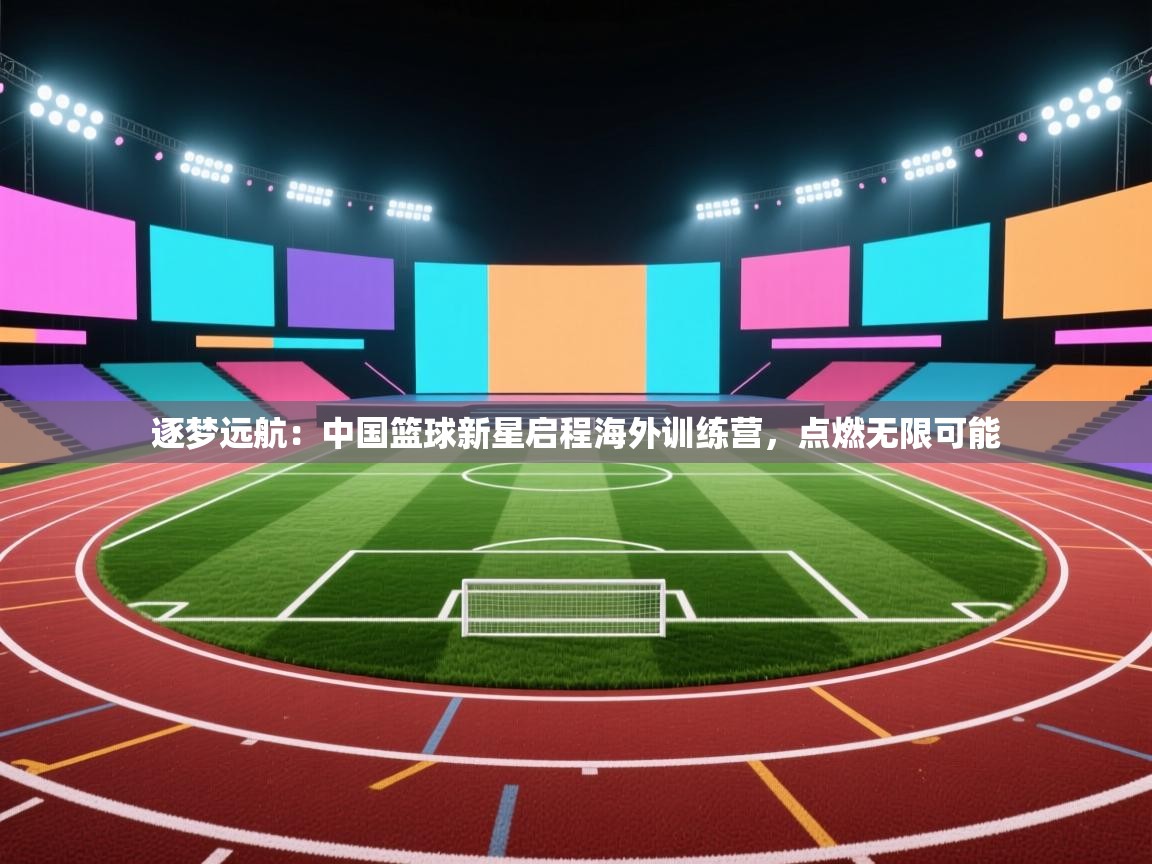 逐梦远航:中国篮球新星启程海外训练营,点燃无限可能 第2张